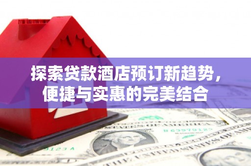 凯里探索贷款酒店预订新趋势，便捷与实惠的完美结合