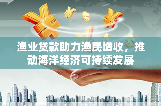 凯里渔业贷款助力渔民增收，推动海洋经济可持续发展