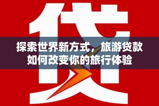 凯里探索世界新方式，旅游贷款如何改变你的旅行体验