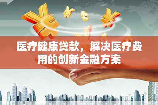凯里医疗健康贷款，解决医疗费用的创新金融方案